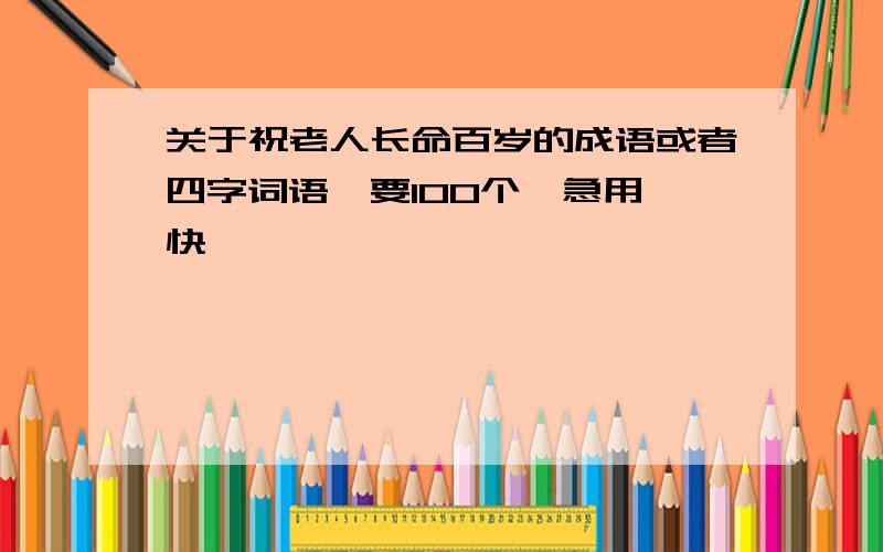 关于祝老人长命百岁的成语或者四字词语,要100个,急用,快,