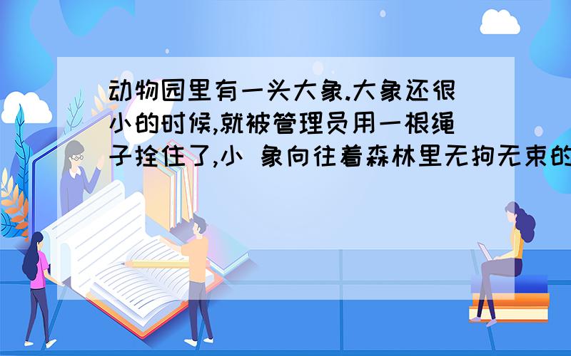 动物园里有一头大象.大象还很小的时候,就被管理员用一根绳子拴住了,小 象向往着森林里无拘无束的生活,它拼命地挣扎,脖子鲜血淋漓也没能够挣断绳子,于 是小象就放弃了.小象在动物园里