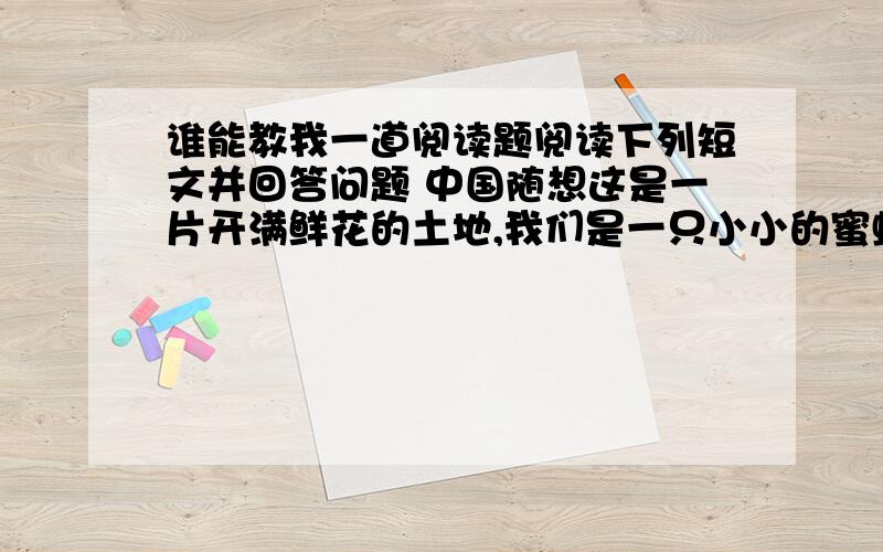 谁能教我一道阅读题阅读下列短文并回答问题 中国随想这是一片开满鲜花的土地,我们是一只小小的蜜蜂,一边飞着一边唱着春天的歌谣.这是一片蓝蓝的大海,我们是一只只小小的贝壳,静静地