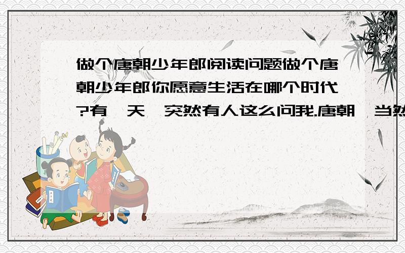 做个唐朝少年郎阅读问题做个唐朝少年郎你愿意生活在哪个时代?有一天,突然有人这么问我.唐朝,当然是唐朝!只有在那个年代,我希望我是个男人.只有奔放昂扬的男儿意气,才能和那个时代的