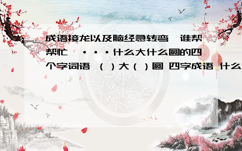 成语接龙以及脑经急转弯,谁帮帮忙吖···什么大什么圆的四个字词语 （）大（）圆 四字成语 什么倒立后会增加一半 （ ）拜托虫虫们了···