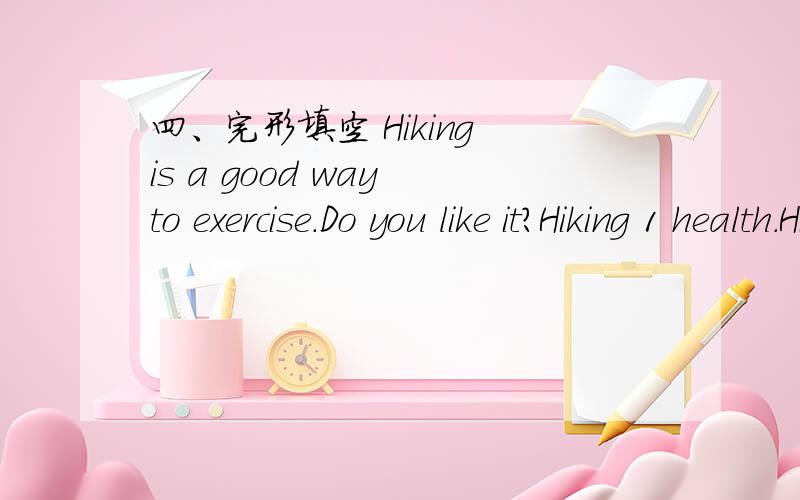 四、完形填空 Hiking is a good way to exercise.Do you like it?Hiking 1 health.Hiking is a good way to exercise.Do you like it?Hiking 1 health.Most people choose to go hiking in the countryside,in the forests 2 in the mountains.They like to be cl