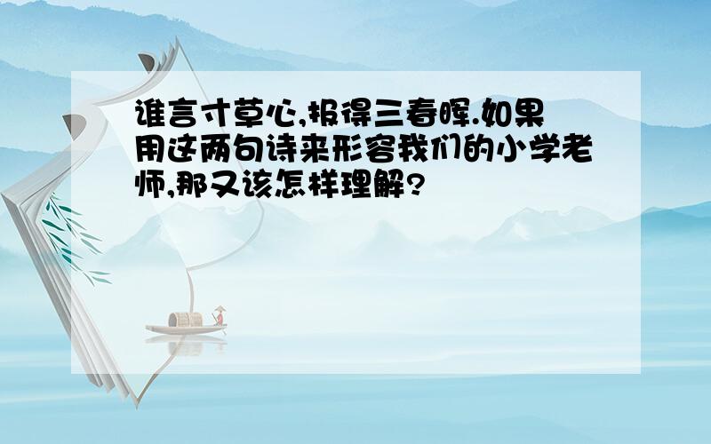 谁言寸草心,报得三春晖.如果用这两句诗来形容我们的小学老师,那又该怎样理解?