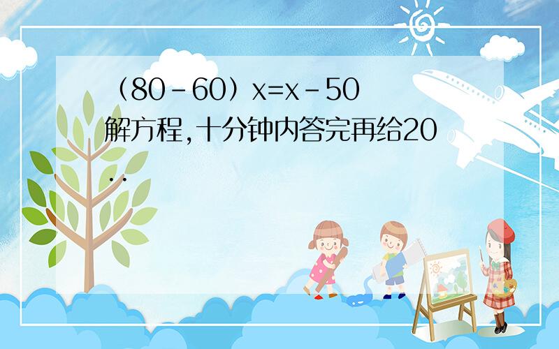 （80-60）x=x-50 解方程,十分钟内答完再给20..