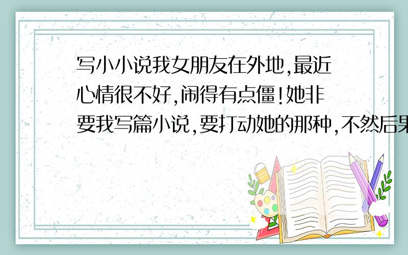 写小小说我女朋友在外地,最近心情很不好,闹得有点僵!她非要我写篇小说,要打动她的那种,不然后果很严重~各位大大救救我啊,要钱的可以淘宝交易（价格不能太贵）,我打算随便搞个几千字