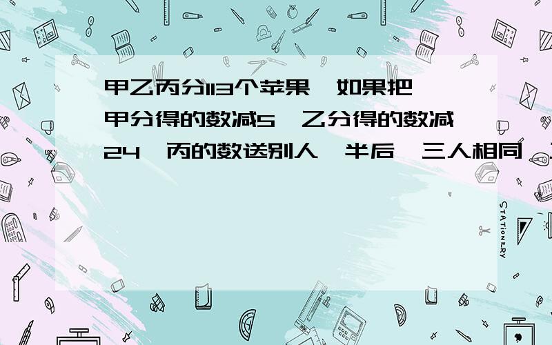 甲乙丙分113个苹果,如果把甲分得的数减5,乙分得的数减24,丙的数送别人一半后,三人相同,三人原来各分