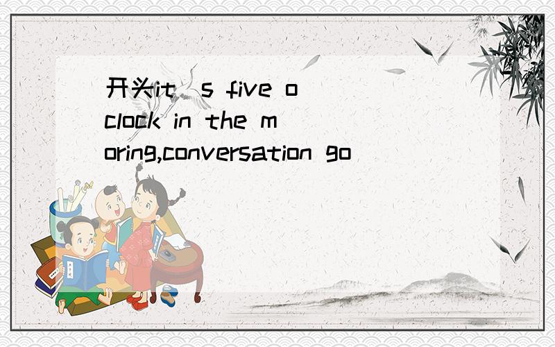 开头it`s five o`clock in the moring,conversation go