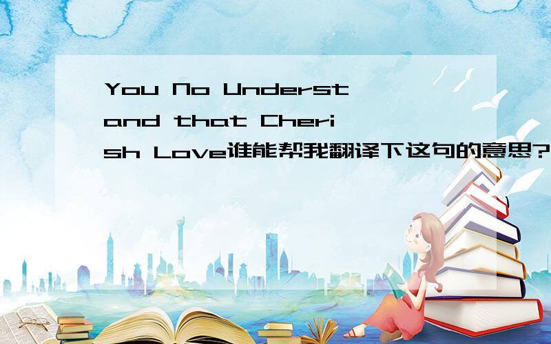 You No Understand that Cherish Love谁能帮我翻译下这句的意思?