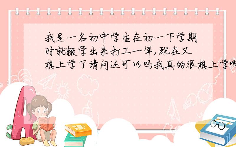 我是一名初中学生在初一下学期时就辍学出来打工一年,现在又想上学了请问还可以吗我真的很想上学啊我跟我们班的班主任对我的印象很差