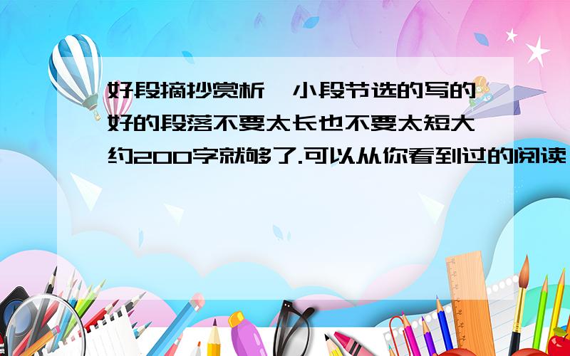 好段摘抄赏析一小段节选的写的好的段落不要太长也不要太短大约200字就够了.可以从你看到过的阅读、书本或是杂志等上面摘得都可以.最重要的是赏析一定要分析写的内容或结构 赏析可以