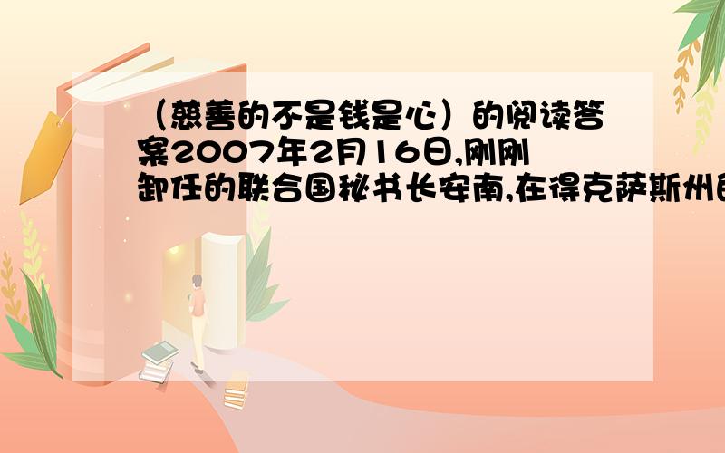 （慈善的不是钱是心）的阅读答案2007年2月16日,刚刚卸任的联合国秘书长安南,在得克萨斯州的一个庄园里举行了一场慈善晚宴,旨在为非洲贫困儿童募捐.应邀参加晚宴的都是富商和社会名流.