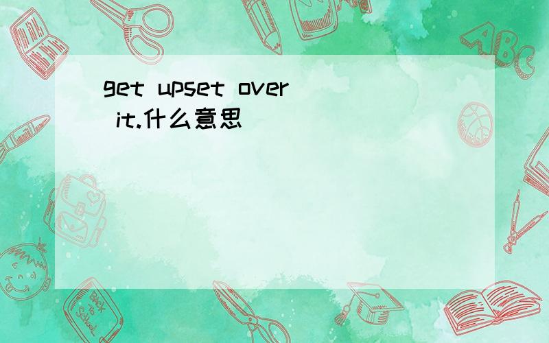 get upset over it.什么意思