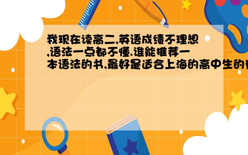 我现在读高二,英语成绩不理想,语法一点都不懂.谁能推荐一本语法的书,最好是适合上海的高中生的有人推荐由郭凤高编著的《英语语法实践指南》，不知道哪位同学也用过，好不好呢