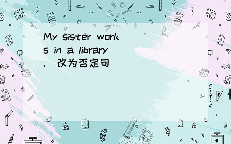 My sister works in a library.（改为否定句）