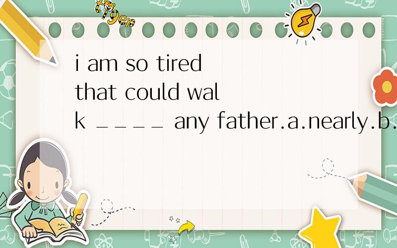 i am so tired that could walk ____ any father.a.nearly.b.hardly.c.realy.d.suddenly上一题为什么选bliu xiang _____by his coach to train regularly.答案为什么是was advised。不是现在时么？