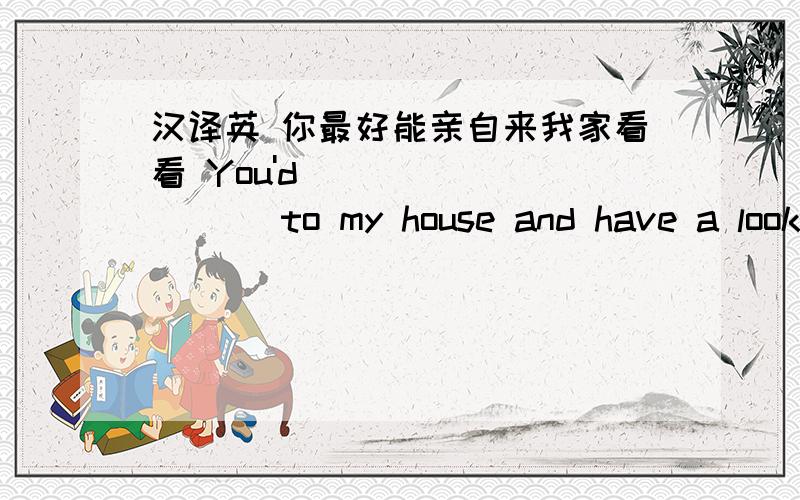 汉译英 你最好能亲自来我家看看 You'd ____ ____ to my house and have a look ____ ____