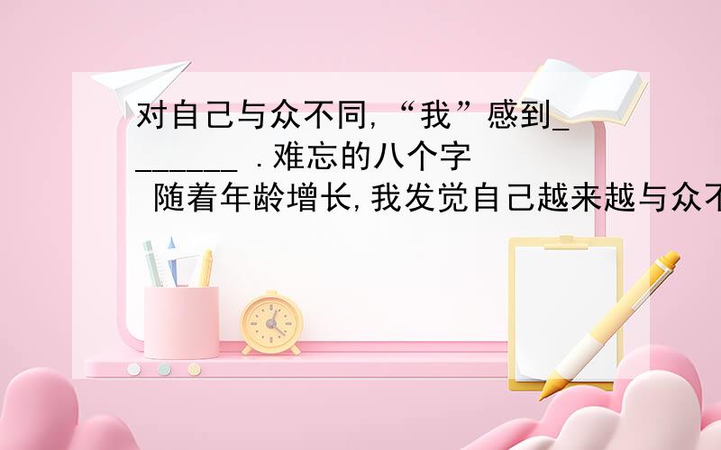 对自己与众不同,“我”感到_______ .难忘的八个字 随着年龄增长,我发觉自己越来越与众不同.我气恼,我愤恨——怎么会一生下来就是裂唇!我一跨进校门,同学们就开始讥嘲我.我心里很清楚,对