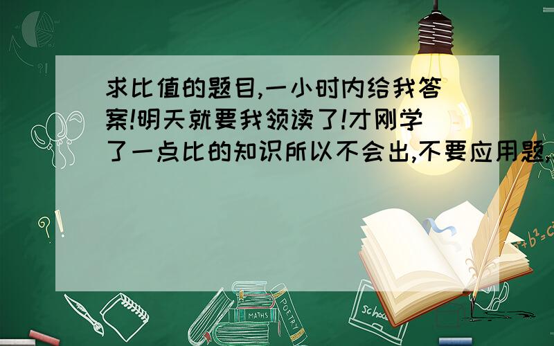 求比值的题目,一小时内给我答案!明天就要我领读了!才刚学了一点比的知识所以不会出,不要应用题,求比值的题目就可以了.好的我会再加分的