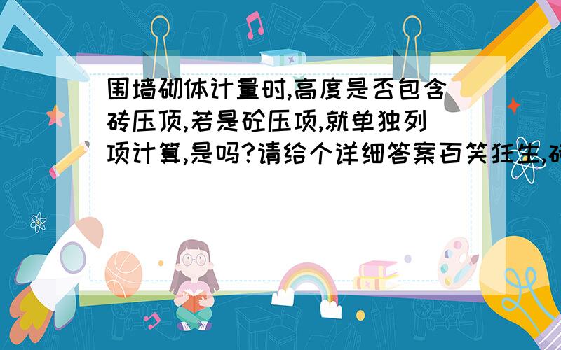 围墙砌体计量时,高度是否包含砖压顶,若是砼压项,就单独列项计算,是吗?请给个详细答案百笑狂生,砖柱不是单独算的,砖柱并入墙身体积计算.