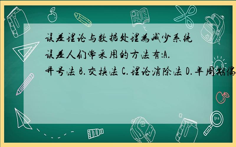 误差理论与数据处理为减少系统误差人们常采用的方法有：A.异号法 B.交换法 C.理论消除法 D.半周期偶次观测法判断题：1.标准偏差是测量值的误差,或者说是测量值的最大可能误差.2.算术平