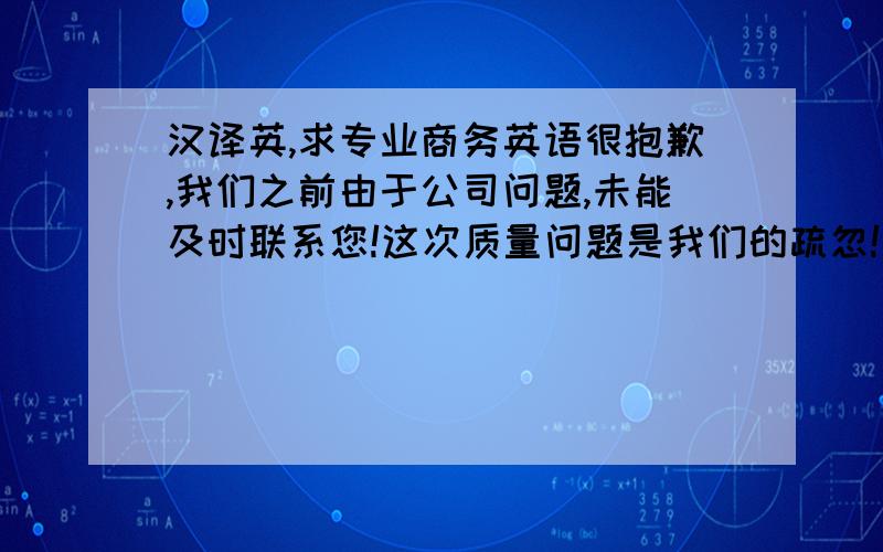 汉译英,求专业商务英语很抱歉,我们之前由于公司问题,未能及时联系您!这次质量问题是我们的疏忽!我们会对您全额退款!非常抱歉,希望您能谅解!退款金额会在48小时内返回您的银行账户!