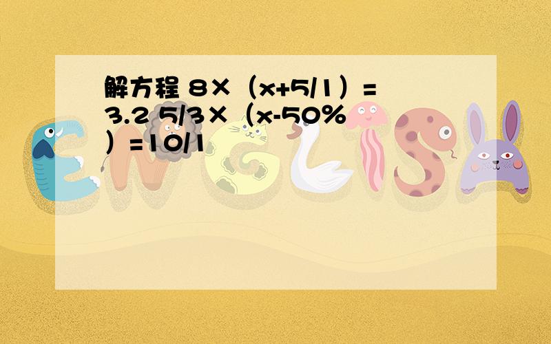 解方程 8×（x+5/1）=3.2 5/3×（x-50％）=10/1