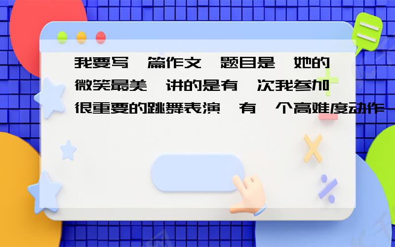 我要写一篇作文,题目是《她的微笑最美》讲的是有一次我参加很重要的跳舞表演,有一个高难度动作,我失败了,舞蹈老师给了我一个鼓励的微笑,我鼓足勇气重新完成了这个动作,迎来了台下的