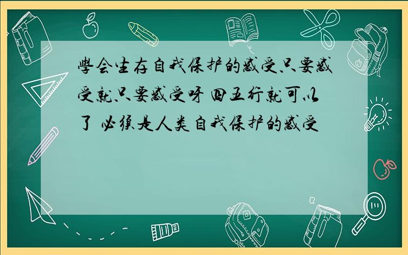 学会生存自我保护的感受只要感受就只要感受呀 四五行就可以了 必须是人类自我保护的感受