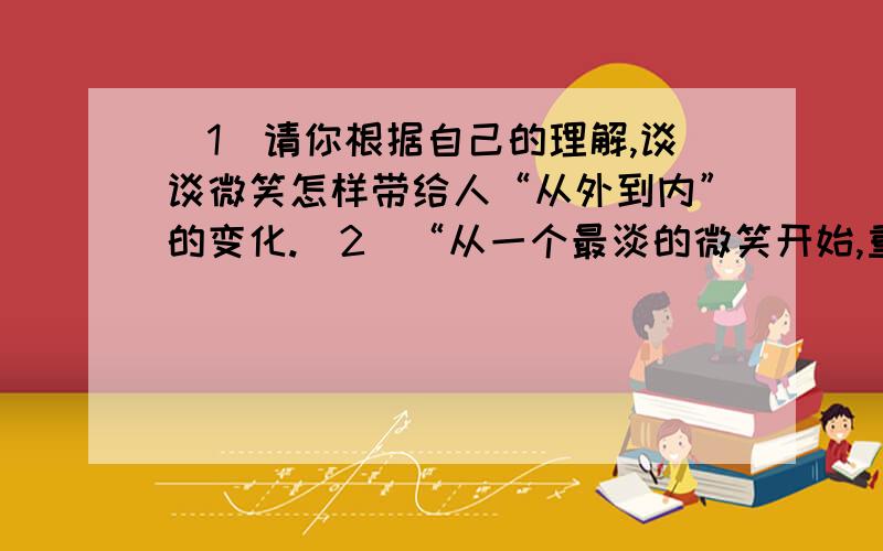 （1）请你根据自己的理解,谈谈微笑怎样带给人“从外到内”的变化.（2）“从一个最淡的微笑开始,重构自己灵魂的免疫系统,再次将胸怀拓宽”,你能谈谈对这个句子的理解吗?