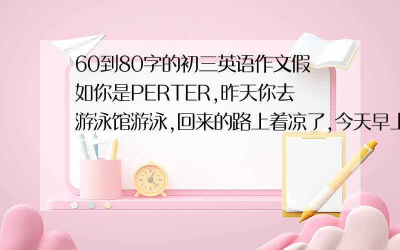 60到80字的初三英语作文假如你是PERTER,昨天你去游泳馆游泳,回来的路上着凉了,今天早上啊高烧,你去看医生,医生让你躺在床上休息两天.请你根据以上要点用写写信的方式向你的班主任MR.CHEN