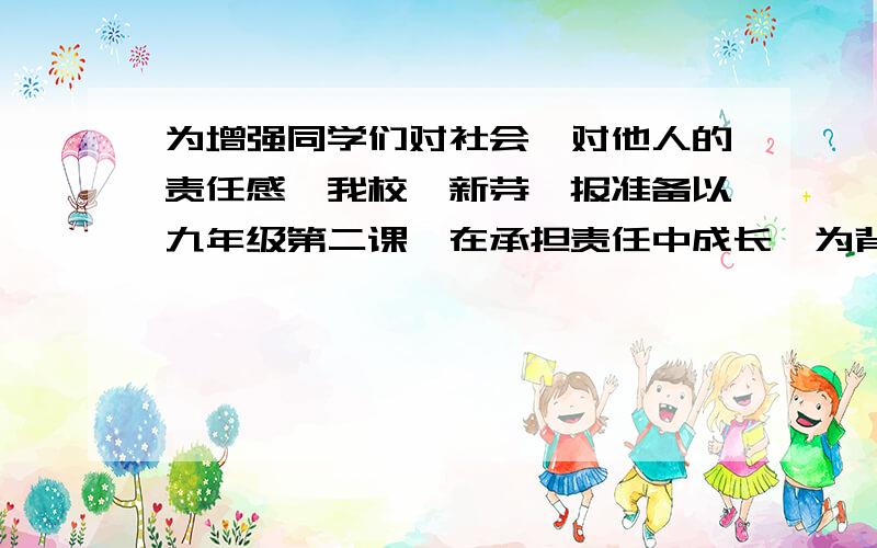 为增强同学们对社会、对他人的责任感,我校《新芽》报准备以九年级第二课《在承担责任中成长》为背景材料出一期专刊,帮助同学们更好的认识和理解自己的责任,增强责任意识,请你积极的