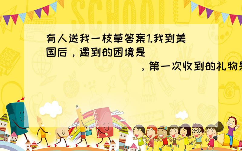 有人送我一枝草答案1.我到美国后，遇到的困境是                     ，第一次收到的礼物是                         ，小草找不到了，名名字没法知道，我却没忘记他，以为他送给                  ，而