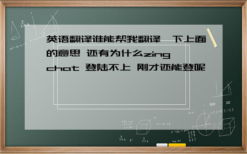 英语翻译谁能帮我翻译一下上面的意思 还有为什么zing chat 登陆不上 刚才还能登呢