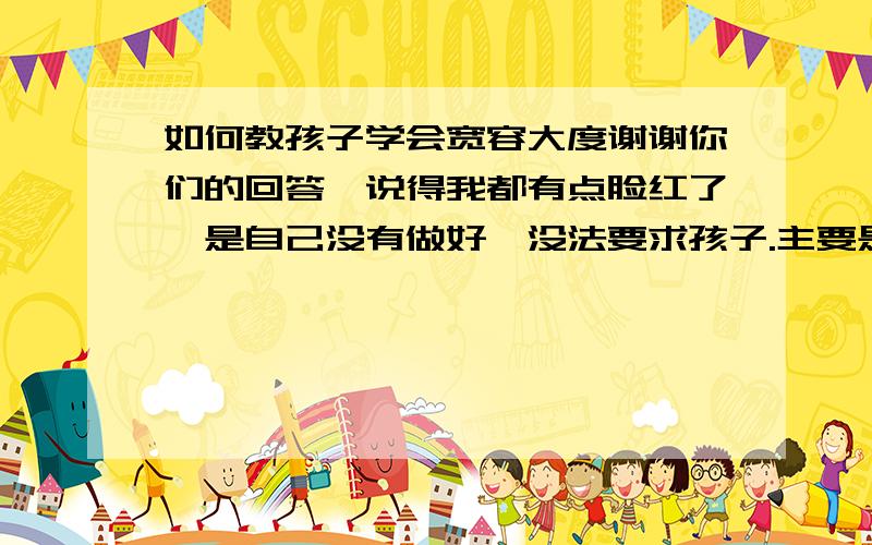 如何教孩子学会宽容大度谢谢你们的回答,说得我都有点脸红了,是自己没有做好,没法要求孩子.主要是家长要对孩子宽容大度.