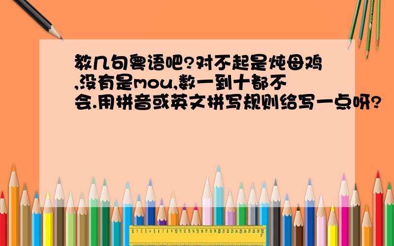 教几句粤语吧?对不起是炖母鸡,没有是mou,数一到十都不会.用拼音或英文拼写规则给写一点呀?