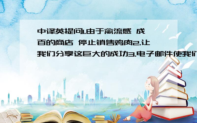 中译英提问1.由于禽流感 成百的商店 停止销售鸡肉2.让我们分享这巨大的成功3.电子邮件使我们能够很快保持联系4.能够帮助你是我的荣幸