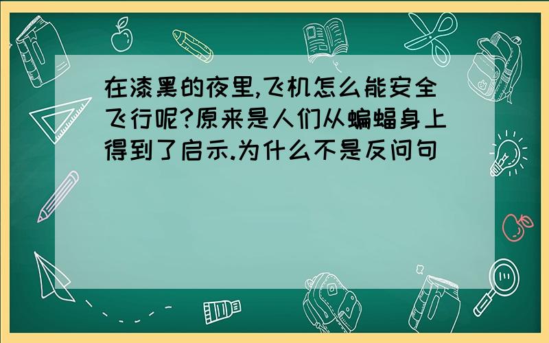 在漆黑的夜里,飞机怎么能安全飞行呢?原来是人们从蝙蝠身上得到了启示.为什么不是反问句