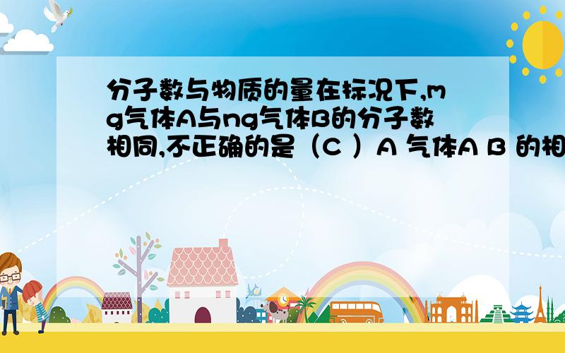 分子数与物质的量在标况下,mg气体A与ng气体B的分子数相同,不正确的是（C ）A 气体A B 的相对分子质量比m nB 同质量气体A B的分子个数比n m C 同温同压下,A B密度比n mD 相同状况下,同体积A B气体