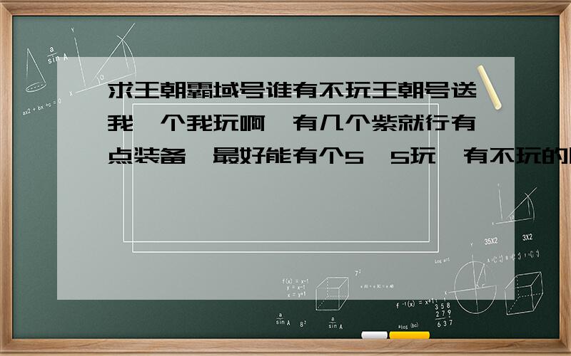 求王朝霸域号谁有不玩王朝号送我一个我玩啊,有几个紫就行有点装备,最好能有个5*5玩,有不玩的朋友把号发给我q5007082