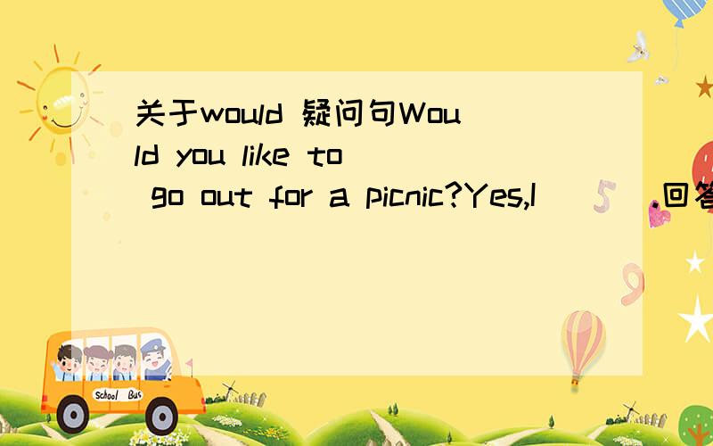 关于would 疑问句Would you like to go out for a picnic?Yes,I ___.回答应该是用will还是would呢?原因是什么?