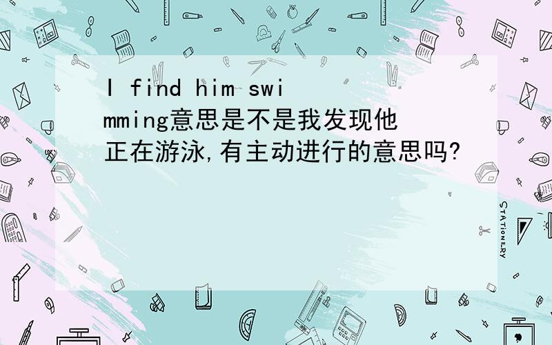 I find him swimming意思是不是我发现他正在游泳,有主动进行的意思吗?