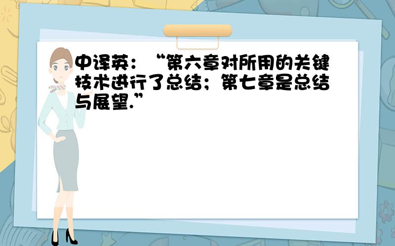 中译英：“第六章对所用的关键技术进行了总结；第七章是总结与展望.”