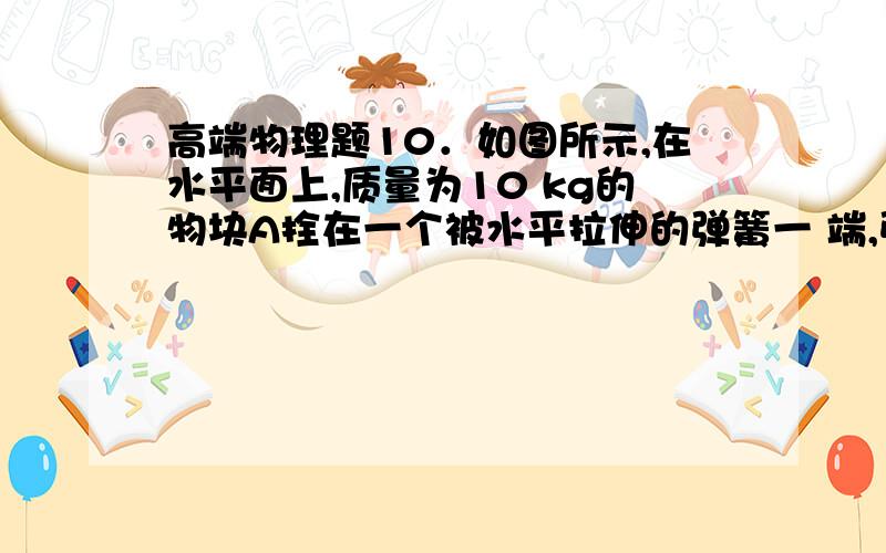 高端物理题10．如图所示,在水平面上,质量为10 kg的物块A拴在一个被水平拉伸的弹簧一 端,弹簧的另一端固  定在小车上,小车静止不动,弹簧对物块的弹力大小为5 N时,物块处于静止状态,若小车