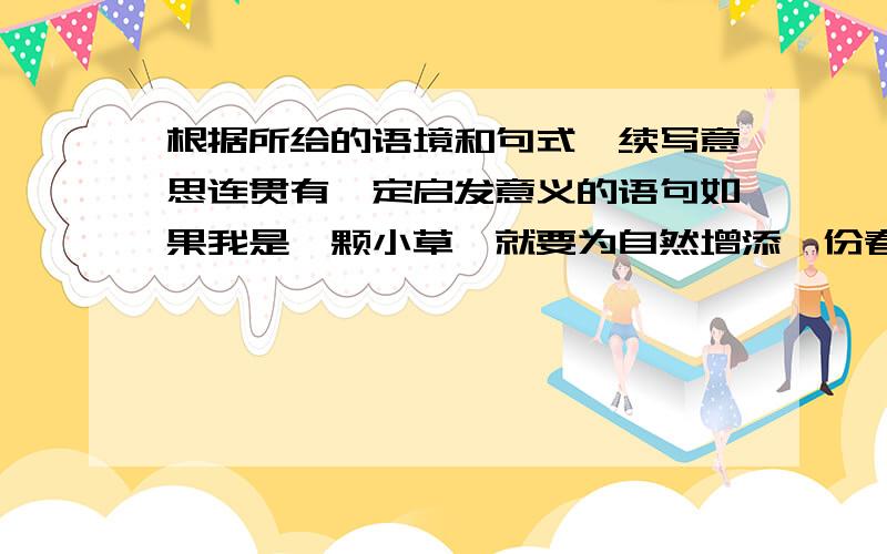 根据所给的语境和句式,续写意思连贯有一定启发意义的语句如果我是一颗小草,就要为自然增添一份春色；如果我是一只小鸟,就要为时代献出悦耳的歌声；