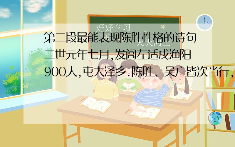 第二段最能表现陈胜性格的诗句二世元年七月,发闾左适戍渔阳900人,屯大泽乡.陈胜、吴广皆次当行,为屯长.会天大雨,道不通,度已失期.失期,法皆斩.陈胜、吴广乃谋曰：“今亡亦死,举大计亦