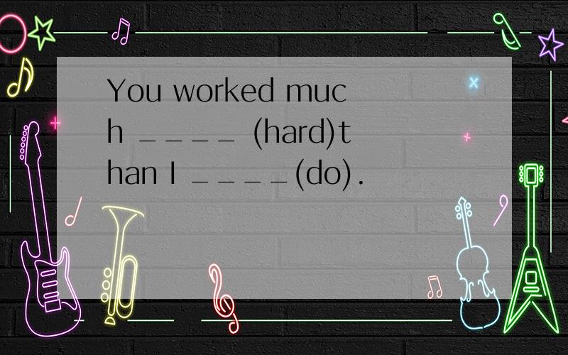 You worked much ____ (hard)than I ____(do).