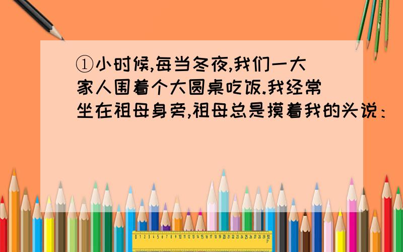 ①小时候,每当冬夜,我们一大家人围着个大圆桌吃饭.我经常坐在祖母身旁,祖母总是摸着我的头说：“感谢老天爷赏我们家饭吃.记住!饭碗里一粒米都不许剩,要是糟蹋粮食,老天爷就不给咱们