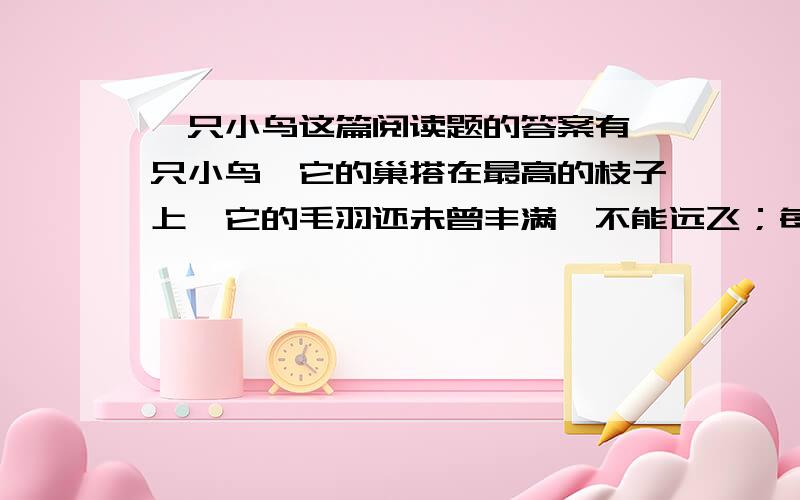 一只小鸟这篇阅读题的答案有一只小鸟,它的巢搭在最高的枝子上,它的毛羽还未曾丰满,不能远飞；每日只在巢里啁啾着,和两只老鸟说着话儿,它们都觉得非常的快乐.这一天早晨,它醒了.那两