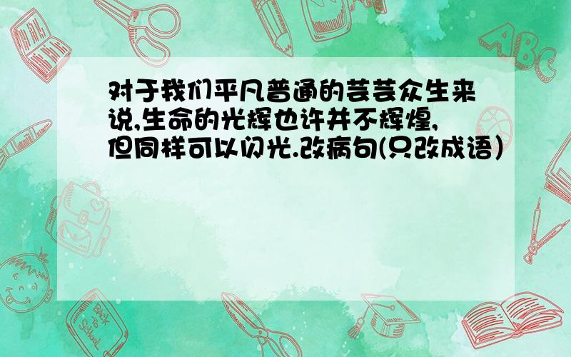 对于我们平凡普通的芸芸众生来说,生命的光辉也许并不辉煌,但同样可以闪光.改病句(只改成语）