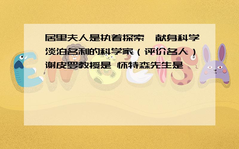 居里夫人是执着探索,献身科学淡泊名利的科学家（评价名人）谢皮罗教授是 怀特森先生是